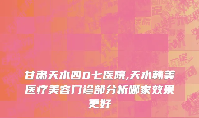 甘肃天水四0七医院,天水韩美医疗美容门诊部分析哪家效果更好