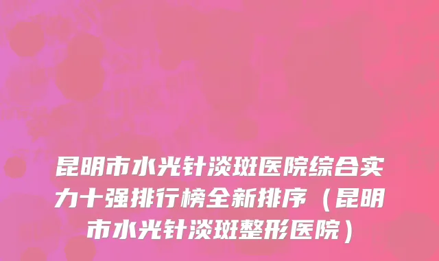 昆明市水光针淡斑医院综合实力十强排行榜全新排序（昆明市水光针淡斑整形医院）