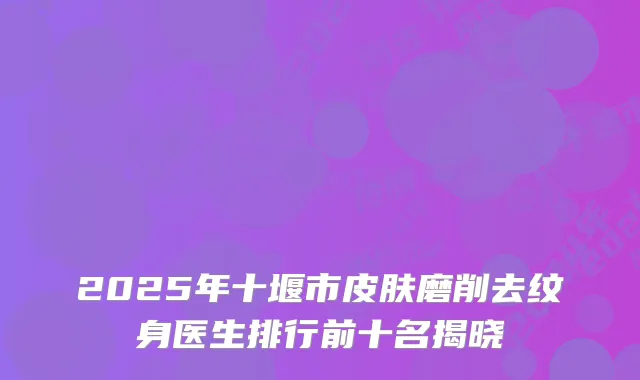 2025年十堰市皮肤磨削去纹身医生排行前十名揭晓