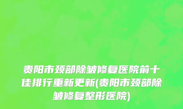 贵阳市颈部除皱修复医院前十佳排行重新更新(贵阳市颈部除皱修复整形医院)