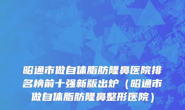 昭通市做自体脂肪隆鼻医院排名榜前十强新版出炉（昭通市做自体脂肪隆鼻整形医院）