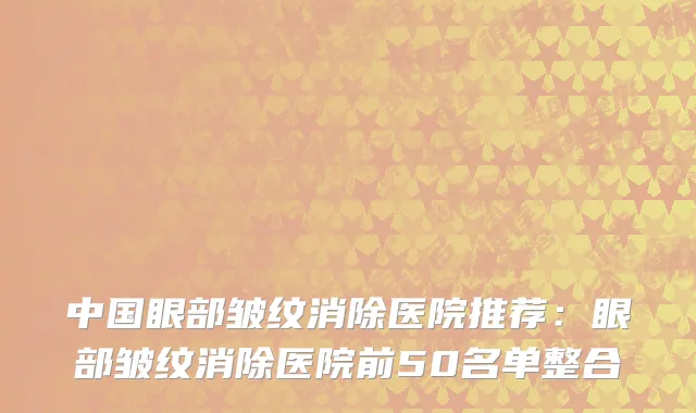 中国眼部皱纹消除医院推荐：眼部皱纹消除医院前50名单整合