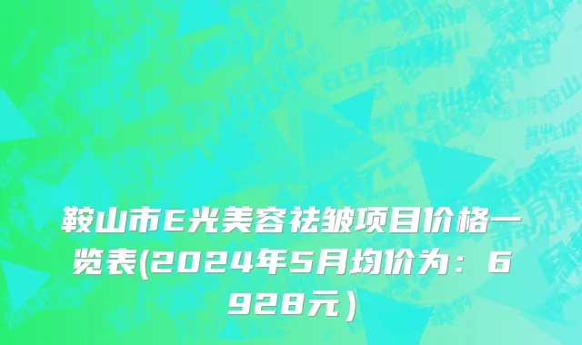 鞍山市E光美容祛皱项目价格一览表(2024年5月均价为：6928元）