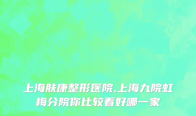 上海肤康整形医院,上海九院虹梅分院你比较看好哪一家