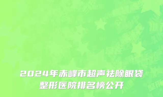 2024年赤峰市超声祛除眼袋整形医院排名榜公开