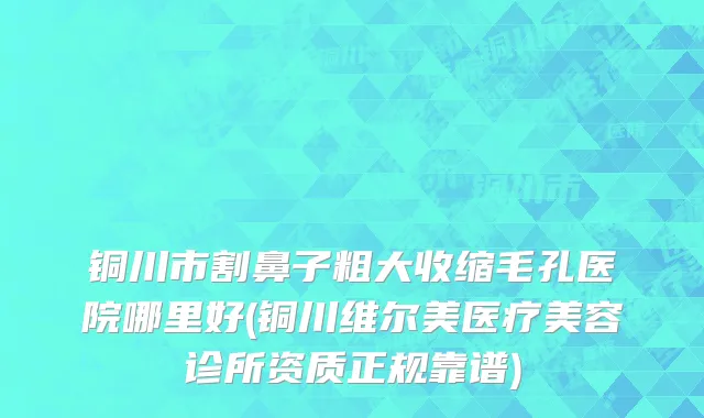 铜川市割鼻子粗大收缩毛孔医院哪里好(铜川维尔美医疗美容诊所资质正规靠谱)