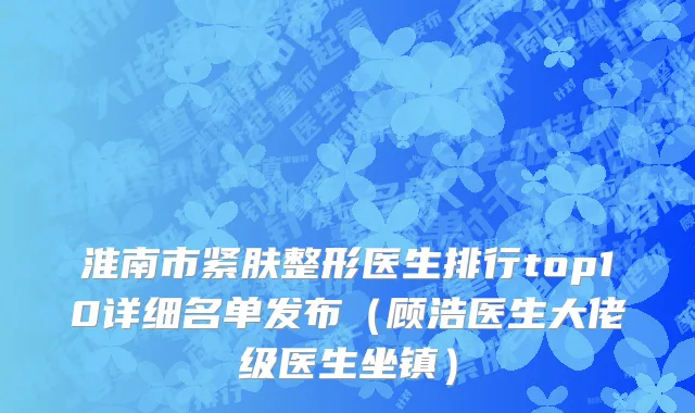 淮南市紧肤整形医生排行top10详细名单发布（顾浩医生大佬级医生坐镇）