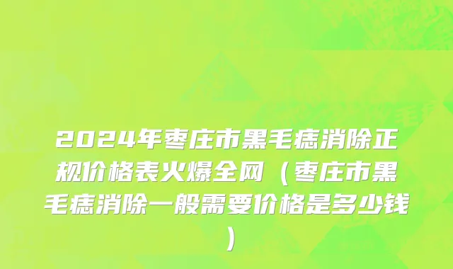 2024年枣庄市黑毛痣消除正规价格表火爆全网（枣庄市黑毛痣消除一般需要价格是多少钱）