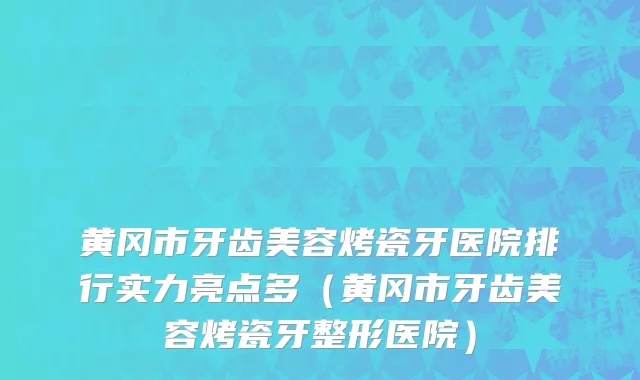黄冈市牙齿美容烤瓷牙医院排行实力亮点多（黄冈市牙齿美容烤瓷牙整形医院）