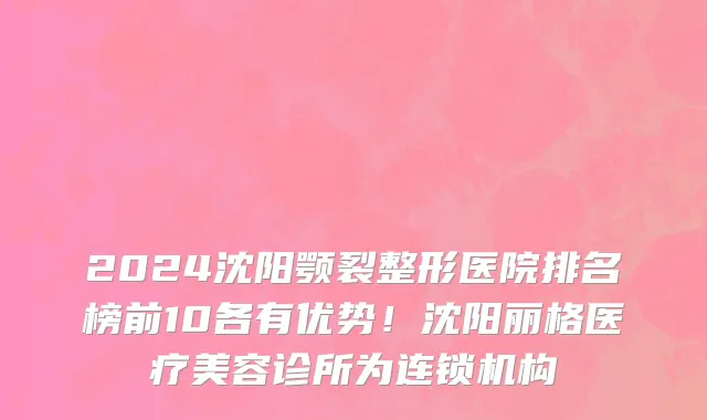 2024沈阳颚裂整形医院排名榜前10各有优势!沈阳丽格医疗美容诊所为连锁机构