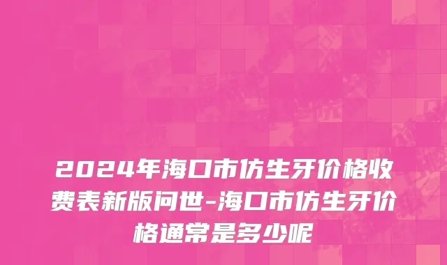 2024年海口市仿生牙价格收费表新版问世-海口市仿生牙价格通常是多少呢