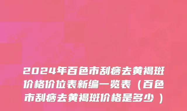 2024年百色市刮痧去黄褐斑价格价位表新编一览表（百色市刮痧去黄褐斑价格是多少　）