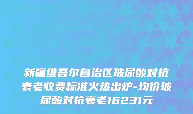 新疆维吾尔自治区玻尿酸对抗衰老收费标准火热出炉-均价玻尿酸对抗衰老16231元
