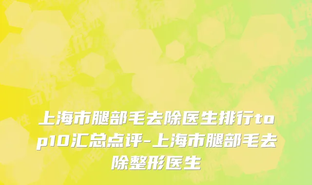 上海市腿部毛去除医生排行top10汇总点评-上海市腿部毛去除整形医生