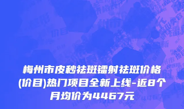 梅州市皮秒祛斑镭射祛斑价格(价目)热门项目全新上线-近8个月均价为4467元