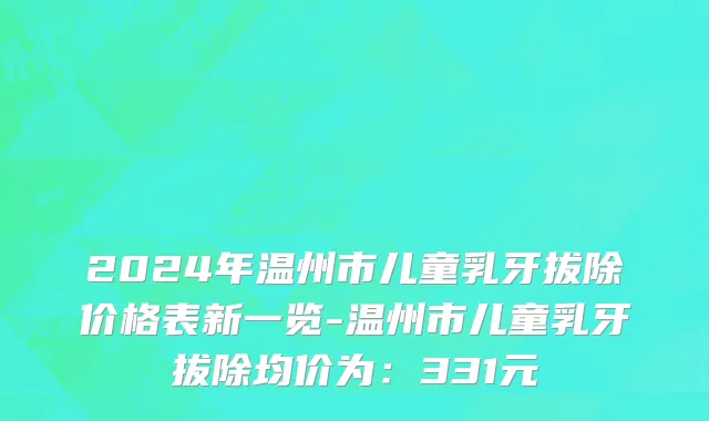 2024年温州市儿童乳牙拔除价格表新一览-温州市儿童乳牙拔除均价为：331元