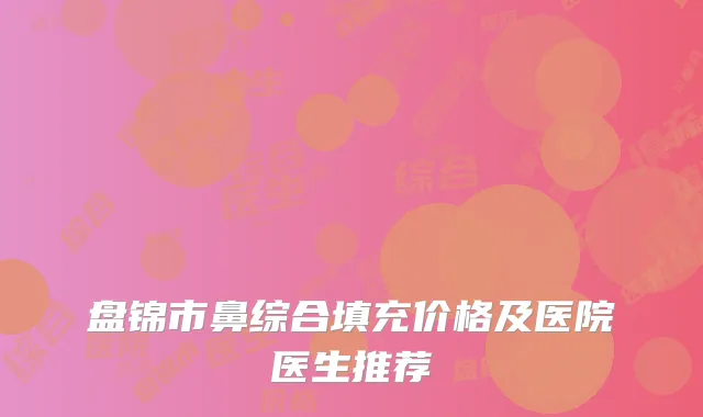 盘锦市鼻综合填充价格及医院医生推荐