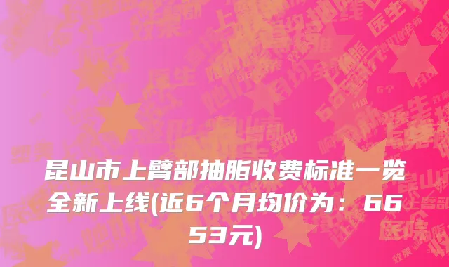 昆山市上臂部抽脂收费标准一览全新上线(近6个月均价为：6653元)