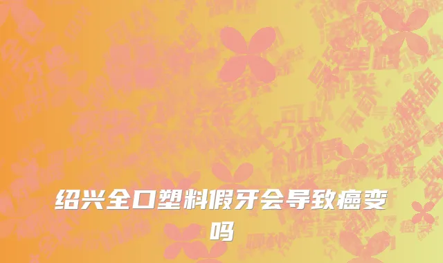 绍兴全口塑料假牙会导致癌变吗