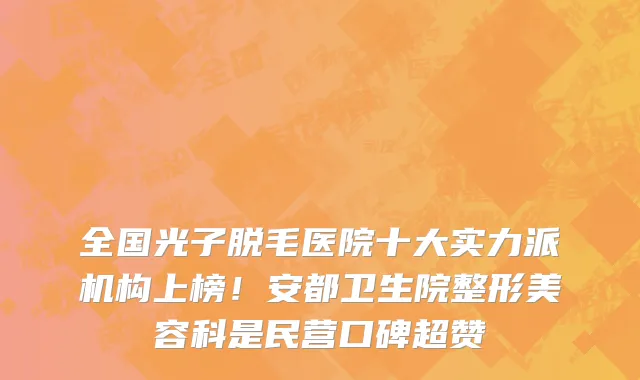 全国光子脱毛医院十大实力派机构上榜!安都卫生院整形美容科是民营口碑超赞