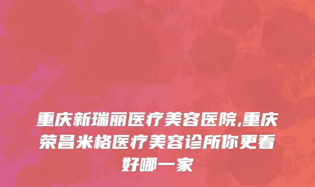 重庆新瑞丽医疗美容医院,重庆荣昌米格医疗美容诊所你更看好哪一家