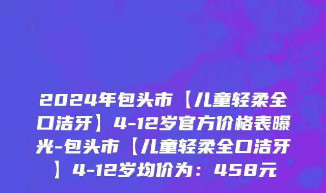 2024年包头市【儿童轻柔全口洁牙】4-12岁官方价格表曝光-包头市【儿童轻柔全口洁牙】4-12岁均价为：458元