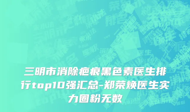 三明市消除疤痕黑色素医生排行top10强汇总-郑荣焕医生实力圈粉无数