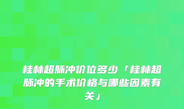 桂林超脉冲价位多少「桂林超脉冲的手术价格与哪些因素有关」