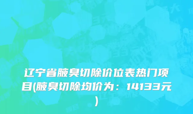 辽宁省腋臭切除价位表热门项目(腋臭切除均价为：14133元)