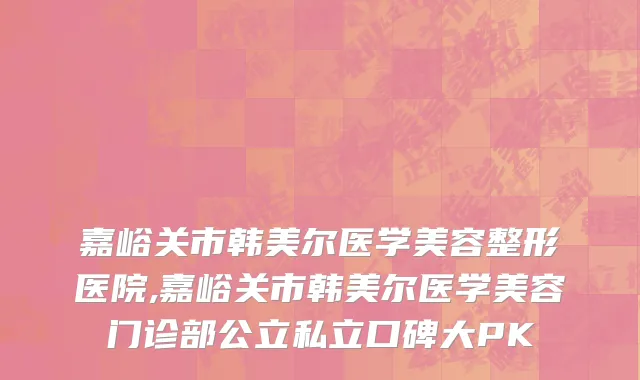 嘉峪关市韩美尔医学美容整形医院,嘉峪关市韩美尔医学美容门诊部公立私立口碑大PK