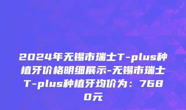 2024年无锡市瑞士T-plus种植牙价格明细展示-无锡市瑞士T-plus种植牙均价为：7680元