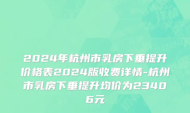 2024年杭州市乳房下垂提升价格表2024版收费详情-杭州市乳房下垂提升均价为23406元