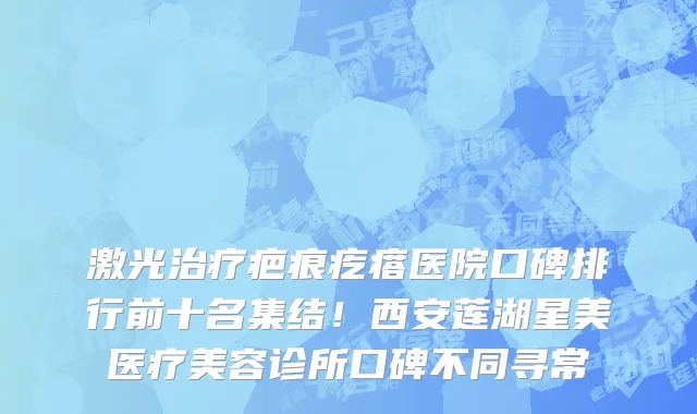 激光治疗疤痕疙瘩医院口碑排行前十名集结!西安莲湖星美医疗美容诊所口碑不同寻常