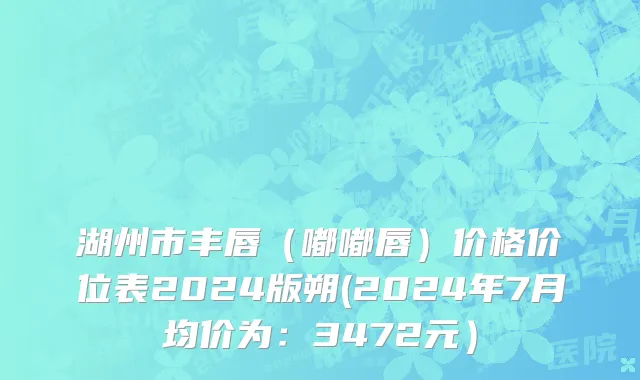 湖州市丰唇（嘟嘟唇）价格价位表2024版朔(2024年7月均价为：3472元）