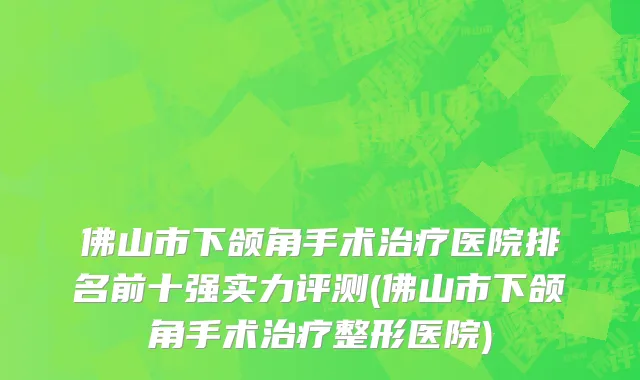 佛山市下颌角手术治疗医院排名前十强实力评测(佛山市下颌角手术治疗整形医院)
