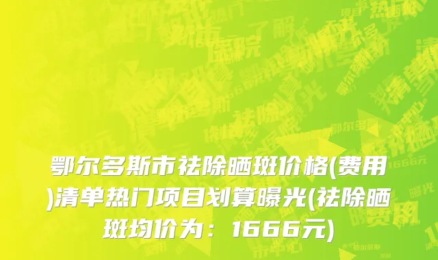 鄂尔多斯市祛除晒斑价格(费用)清单热门项目划算曝光(祛除晒斑均价为：1666元)
