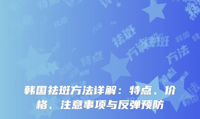 韩国祛斑方法详解：特点、价格、注意事项与反弹预防