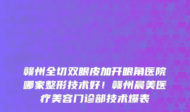 赣州全切双眼皮加开眼角医院哪家整形技术好!赣州晨美医疗美容门诊部技术爆表