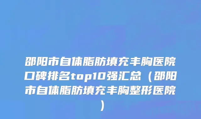邵阳市自体脂肪填充丰胸医院口碑排名top10强汇总（邵阳市自体脂肪填充丰胸整形医院）