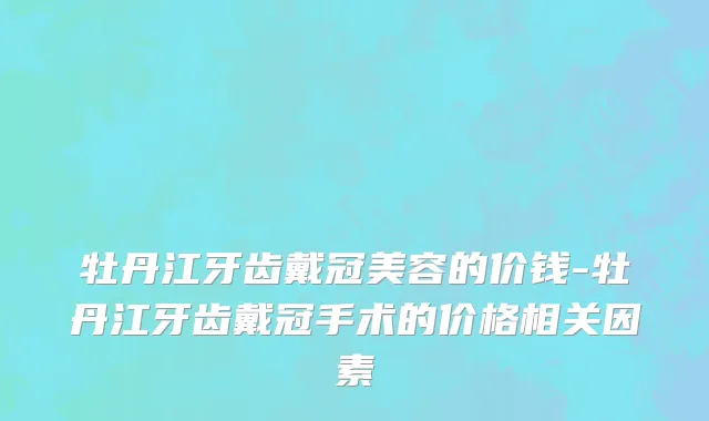牡丹江牙齿戴冠美容的价钱-牡丹江牙齿戴冠手术的价格相关因素