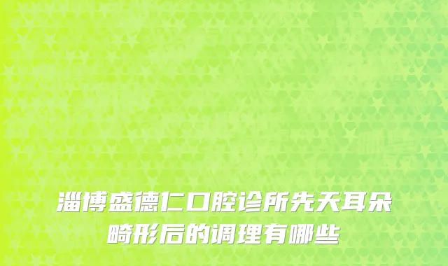 淄博盛德仁口腔诊所先天耳朵畸形后的调理有哪些