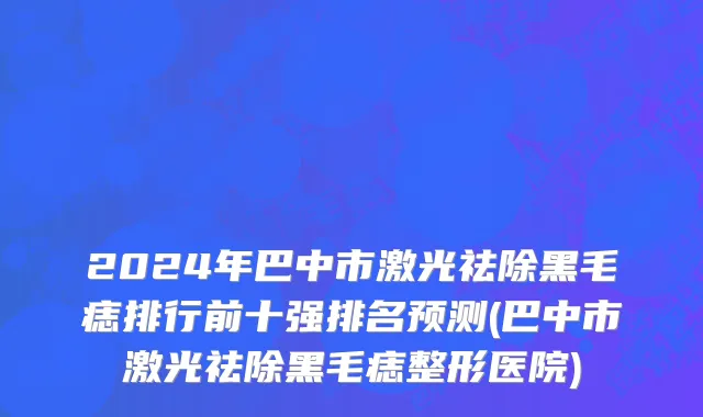 2024年巴中市激光祛除黑毛痣排行前十强排名预测(巴中市激光祛除黑毛痣整形医院)