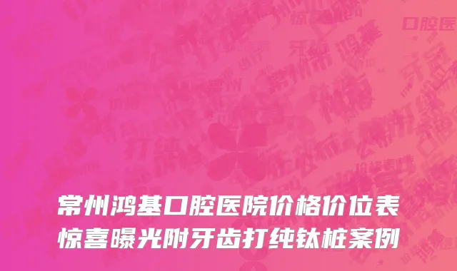 常州鸿基口腔医院价格价位表惊喜曝光附牙齿打纯钛桩案例