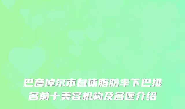巴彦淖尔市自体脂肪丰下巴排名前十美容机构及名医介绍