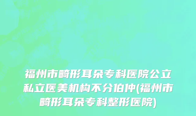 福州市畸形耳朵专科医院公立私立医美机构不分伯仲(福州市畸形耳朵专科整形医院)