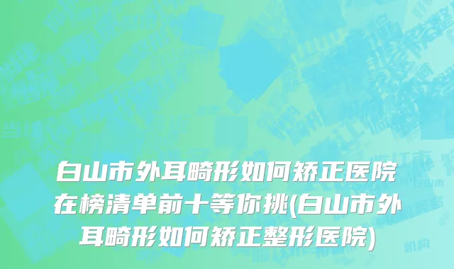 白山市外耳畸形如何矫正医院在榜清单前十等你挑(白山市外耳畸形如何矫正整形医院)