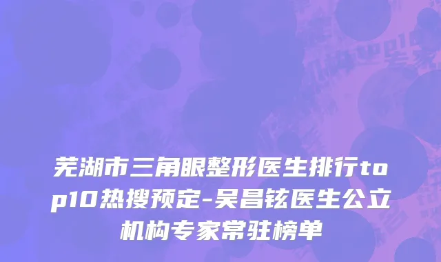 芜湖市三角眼整形医生排行top10热搜预定-吴昌铉医生公立机构专家常驻榜单