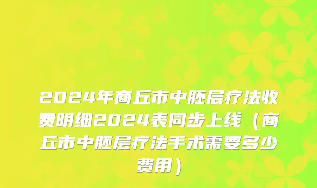 2024年商丘市中胚层疗法收费明细2024表同步上线（商丘市中胚层疗法手术需要多少费用）
