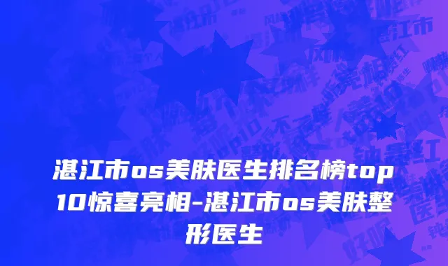 湛江市os美肤医生排名榜top10惊喜亮相-湛江市os美肤整形医生