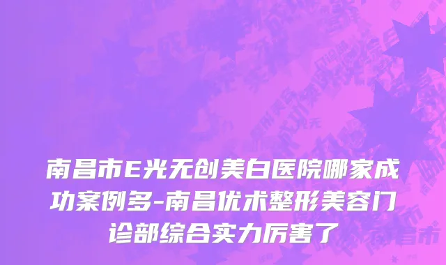 南昌市E光无创美白医院哪家成功案例多-南昌优术整形美容门诊部综合实力厉害了